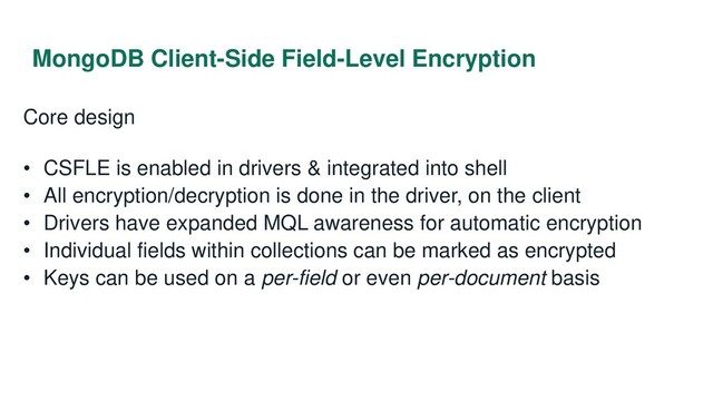 MongoDB Client-Side Field-Level Encryption
Core design
• CSFLE is enabled in drivers & integrated into shell
• All encryption/decryption is done in the driver, on the client
• Drivers have expanded MQL awareness for automatic encryption
• Individual fields within collections can be marked as encrypted
• Keys can be used on a per-field or even per-document basis
