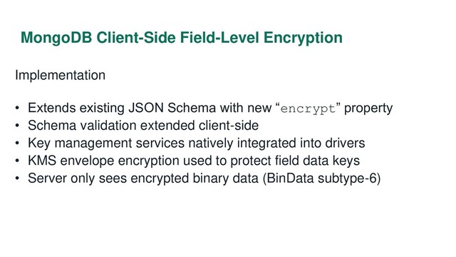 MongoDB Client-Side Field-Level Encryption
Implementation
• Extends existing JSON Schema with new “encrypt” property
• Schema validation extended client-side
• Key management services natively integrated into drivers
• KMS envelope encryption used to protect field data keys
• Server only sees encrypted binary data (BinData subtype-6)

