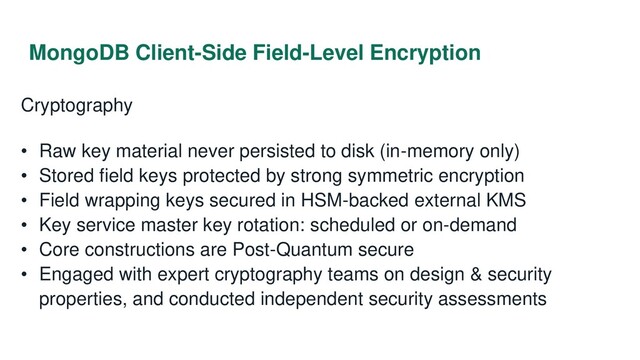 MongoDB Client-Side Field-Level Encryption
Cryptography
• Raw key material never persisted to disk (in-memory only)
• Stored field keys protected by strong symmetric encryption
• Field wrapping keys secured in HSM-backed external KMS
• Key service master key rotation: scheduled or on-demand
• Core constructions are Post-Quantum secure
• Engaged with expert cryptography teams on design & security
properties, and conducted independent security assessments
