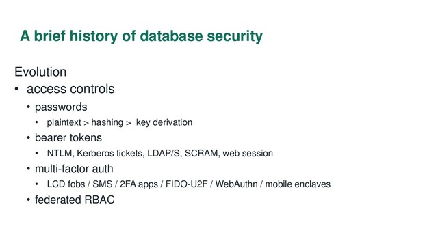 A brief history of database security
Evolution
• access controls
• passwords
• plaintext > hashing > key derivation
• bearer tokens
• NTLM, Kerberos tickets, LDAP/S, SCRAM, web session
• multi-factor auth
• LCD fobs / SMS / 2FA apps / FIDO-U2F / WebAuthn / mobile enclaves
• federated RBAC
