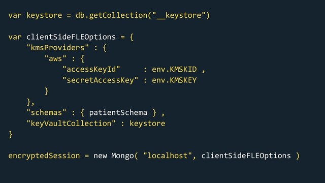 var keystore = db.getCollection("__keystore")
var clientSideFLEOptions = {
"kmsProviders" : {
"aws" : {
"accessKeyId" : env.KMSKID ,
"secretAccessKey" : env.KMSKEY
}
},
"schemas" : { patientSchema } ,
"keyVaultCollection" : keystore
}
encryptedSession = new Mongo( "localhost", clientSideFLEOptions )
