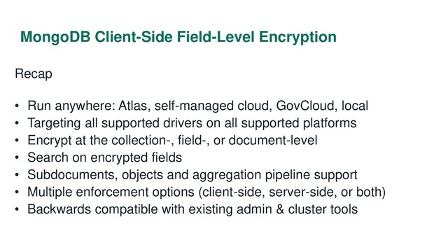 MongoDB Client-Side Field-Level Encryption
Recap
• Run anywhere: Atlas, self-managed cloud, GovCloud, local
• Targeting all supported drivers on all supported platforms
• Encrypt at the collection-, field-, or document-level
• Search on encrypted fields
• Subdocuments, objects and aggregation pipeline support
• Multiple enforcement options (client-side, server-side, or both)
• Backwards compatible with existing admin & cluster tools
