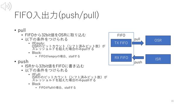 FIFO⼊出⼒(push/pull)
• pull
• FIFOから32bit値をOSRに取り込む
• 以下の条件をつけられる
• IfEmpty:
OSRのビットカウント（シフト済みビット数）が
スレッショルドを超えた場合のみpullする
• Block:
• FIFOがempryの場合、stallする
• push
• ISRから32bit値をFIFOに書き込む
• 以下の条件をつけられる
• IfFull:
ISRののビットカウント（シフト済みビット数）が
スレッショルドを超えた場合のみpushする
• Block
• FIFOがfullの場合、stallする
16
FIFO
OSR
ISR
push
pull
TX FIFO
RX FIFO

