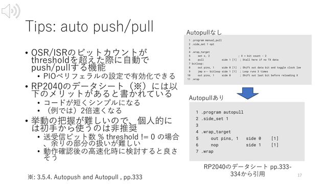 Tips: auto push/pull
• OSR/ISRのビットカウントが
thresholdを超えた際に⾃動で
push/pullする機能
• PIOペリフェラルの設定で有効化できる
• RP2040のデータシート（※）には以
下のメリットがあると書かれている
• コードが短くシンプルになる
• （例では）2倍速くなる
• 挙動の把握が難しいので、個⼈的に
は初⼿から使うのは⾮推奨
• 送受信ビット数 % threshold != 0 の場合
、余りの部分の扱いが難しい
• 動作確認後の⾼速化時に検討すると良さ
そう
17
※: 3.5.4. Autopush and Autopull , pp.333
RP2040のデータシート pp.333-
334から引⽤
Autopullなし
Autopullあり
