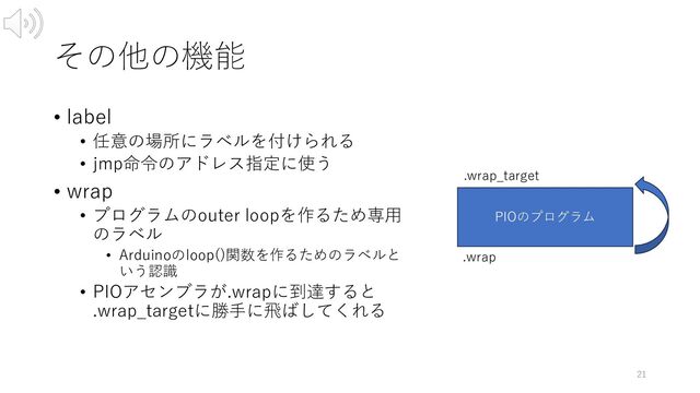 その他の機能
• label
• 任意の場所にラベルを付けられる
• jmp命令のアドレス指定に使う
• wrap
• プログラムのouter loopを作るため専⽤
のラベル
• Arduinoのloop()関数を作るためのラベルと
いう認識
• PIOアセンブラが.wrapに到達すると
.wrap_targetに勝⼿に⾶ばしてくれる
21
PIOのプログラム
.wrap
.wrap_target
