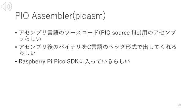 PIO Assembler(pioasm)
• アセンブリ⾔語のソースコード(PIO source file)⽤のアセンブ
ラらしい
• アセンブリ後のバイナリをC⾔語のヘッダ形式で出してくれる
らしい
• Raspberry Pi Pico SDKに⼊っているらしい
22
