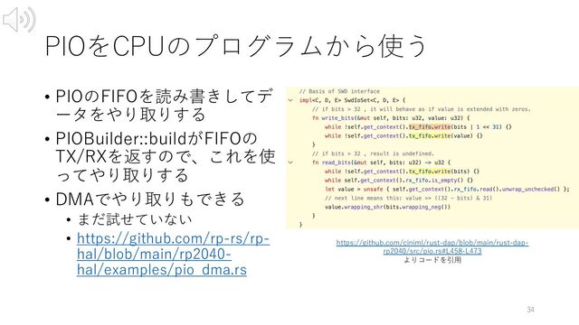 PIOをCPUのプログラムから使う
• PIOのFIFOを読み書きしてデ
ータをやり取りする
• PIOBuilder::buildがFIFOの
TX/RXを返すので、これを使
ってやり取りする
• DMAでやり取りもできる
• まだ試せていない
• https://github.com/rp-rs/rp-
hal/blob/main/rp2040-
hal/examples/pio_dma.rs
34
https://github.com/ciniml/rust-dap/blob/main/rust-dap-
rp2040/src/pio.rs#L458-L473
よりコードを引⽤
