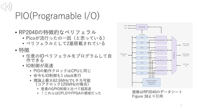 PIO(Programable I/O)
• RP2040の特徴的なペリフェラル
• Picoが流⾏ったの⼀因（と思っている）
• ペリフェラルとして2基搭載されている
• 特徴
• 任意のIOペリフェラルをプログラムして⾃
作できる
• IO制御が⾼速
• PIOの動作クロックはCPUと同じ
• 命令もIO制御も1 clock実⾏
• 理論上最⼤62.5MHzでLチカ可能
（コアクロック125MHzの場合）
• 普通のGPIO制御と⽐べて超⾼速
• ↑これらはCPLDやFPGAの領域だった
7
画像はRP2040のデータシート
Figure 38より引⽤
