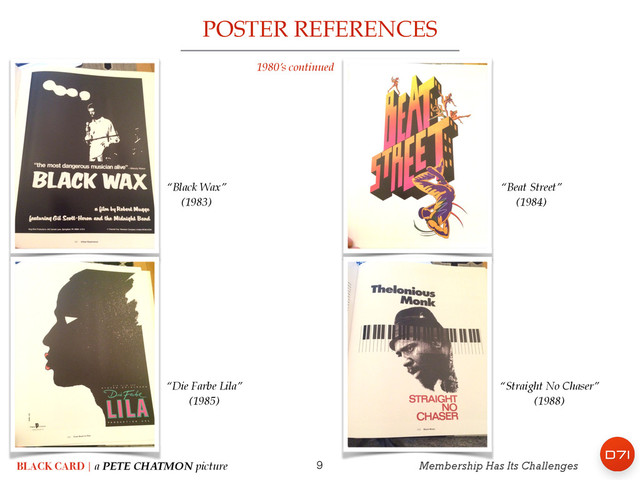 9
POSTER REFERENCES
BLACK CARD | a PETE CHATMON picture Membership Has Its Challenges
1980’s continued
“Beat Street” !
(1984)
“Black Wax” !
(1983)
“Die Farbe Lila” !
(1985)
“Straight No Chaser” !
(1988)
