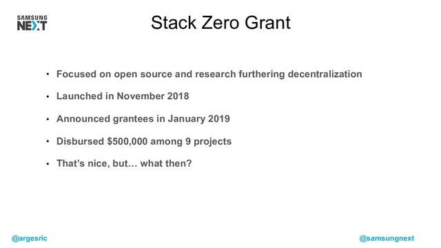 @argesric @samsungnext
• Focused on open source and research furthering decentralization
• Launched in November 2018
• Announced grantees in January 2019
• Disbursed $500,000 among 9 projects
• That’s nice, but… what then?
Stack Zero Grant
