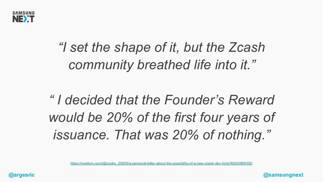 @argesric @samsungnext
“I set the shape of it, but the Zcash
community breathed life into it.”
“ I decided that the Founder’s Reward
would be 20% of the first four years of
issuance. That was 20% of nothing.”
https://medium.com/@zooko_25893/a-personal-letter-about-the-possibility-of-a-new-zcash-dev-fund-f6d30df64392
