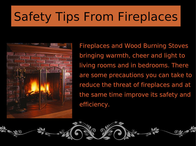 Fireplaces and Wood Burning Stoves
bringing warmth, cheer and light to
living rooms and in bedrooms. There
are some precautions you can take to
reduce the threat of fireplaces and at
the same time improve its safety and
efficiency.
Safety Tips From Fireplaces
