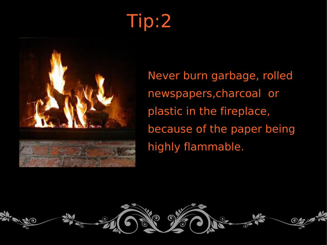 Never burn garbage, rolled
newspapers,charcoal or
plastic in the fireplace,
because of the paper being
highly flammable.
Tip:2

