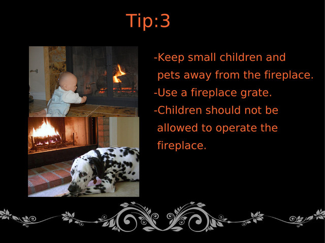 -Keep small children and
pets away from the fireplace.
-Use a fireplace grate.
-Children should not be
allowed to operate the
fireplace.
Tip:3
