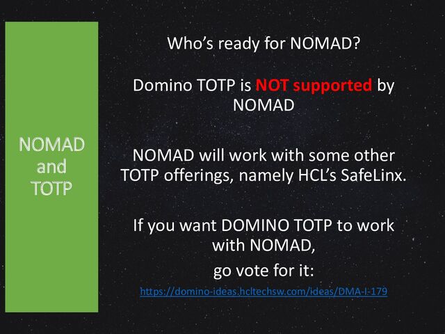 Who’s ready for NOMAD?
Domino TOTP is NOT supported by
NOMAD
NOMAD will work with some other
TOTP offerings, namely HCL’s SafeLinx.
If you want DOMINO TOTP to work
with NOMAD,
go vote for it:
https://domino-ideas.hcltechsw.com/ideas/DMA-I-179
NOMAD
and
TOTP
