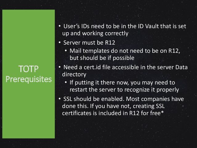 TOTP
Prerequisites
• User’s IDs need to be in the ID Vault that is set
up and working correctly
• Server must be R12
• Mail templates do not need to be on R12,
but should be if possible
• Need a cert.id file accessible in the server Data
directory
• If putting it there now, you may need to
restart the server to recognize it properly
• SSL should be enabled. Most companies have
done this. If you have not, creating SSL
certificates is included in R12 for free*
