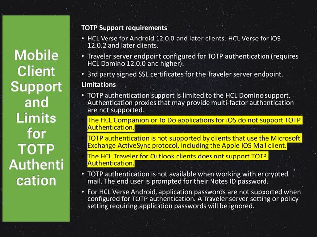 TOTP Support requirements
• HCL Verse for Android 12.0.0 and later clients. HCL Verse for iOS
12.0.2 and later clients.
• Traveler server endpoint configured for TOTP authentication (requires
HCL Domino 12.0.0 and higher).
• 3rd party signed SSL certificates for the Traveler server endpoint.
Limitations
• TOTP authentication support is limited to the HCL Domino support.
Authentication proxies that may provide multi-factor authentication
are not supported.
• The HCL Companion or To Do applications for iOS do not support TOTP
Authentication.
• TOTP authentication is not supported by clients that use the Microsoft
Exchange ActiveSync protocol, including the Apple iOS Mail client.
• The HCL Traveler for Outlook clients does not support TOTP
Authentication.
• TOTP authentication is not available when working with encrypted
mail. The end user is prompted for their Notes ID password.
• For HCL Verse Android, application passwords are not supported when
configured for TOTP authentication. A Traveler server setting or policy
setting requiring application passwords will be ignored.
Mobile
Client
Support
and
Limits
for
TOTP
Authenti
cation
