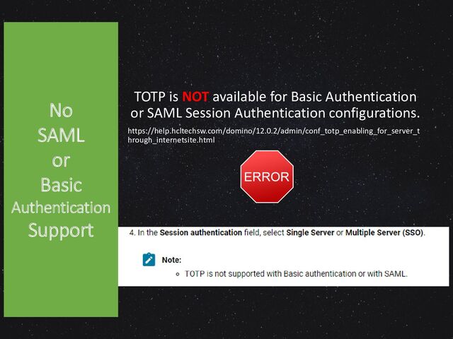 TOTP is NOT available for Basic Authentication
or SAML Session Authentication configurations.
https://help.hcltechsw.com/domino/12.0.2/admin/conf_totp_enabling_for_server_t
hrough_internetsite.html
No
SAML
or
Basic
Authentication
Support

