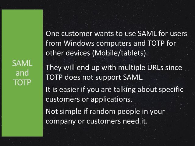 One customer wants to use SAML for users
from Windows computers and TOTP for
other devices (Mobile/tablets).
They will end up with multiple URLs since
TOTP does not support SAML.
It is easier if you are talking about specific
customers or applications.
Not simple if random people in your
company or customers need it.
SAML
and
TOTP
