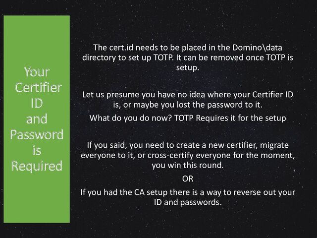 The cert.id needs to be placed in the Domino\data
directory to set up TOTP. It can be removed once TOTP is
setup.
Let us presume you have no idea where your Certifier ID
is, or maybe you lost the password to it.
What do you do now? TOTP Requires it for the setup
If you said, you need to create a new certifier, migrate
everyone to it, or cross-certify everyone for the moment,
you win this round.
OR
If you had the CA setup there is a way to reverse out your
ID and passwords.
Your
Certifier
ID
and
Password
is
Required
