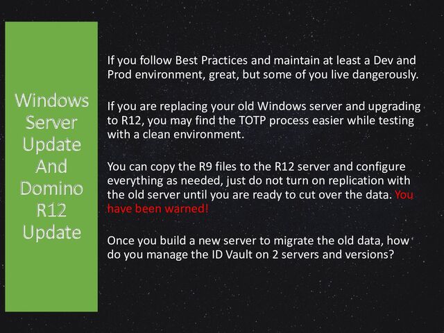 If you follow Best Practices and maintain at least a Dev and
Prod environment, great, but some of you live dangerously.
If you are replacing your old Windows server and upgrading
to R12, you may find the TOTP process easier while testing
with a clean environment.
You can copy the R9 files to the R12 server and configure
everything as needed, just do not turn on replication with
the old server until you are ready to cut over the data. You
have been warned!
Once you build a new server to migrate the old data, how
do you manage the ID Vault on 2 servers and versions?
Windows
Server
Update
And
Domino
R12
Update
