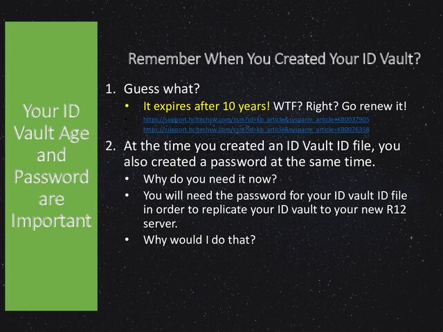 Remember When You Created Your ID Vault?
1. Guess what?
• It expires after 10 years! WTF? Right? Go renew it!
• https://support.hcltechsw.com/csm?id=kb_article&sysparm_article=KB0037905
• https://support.hcltechsw.com/csm?id=kb_article&sysparm_article=KB0076358
2. At the time you created an ID Vault ID file, you
also created a password at the same time.
• Why do you need it now?
• You will need the password for your ID vault ID file
in order to replicate your ID vault to your new R12
server.
• Why would I do that?
Your ID
Vault Age
and
Password
are
Important
