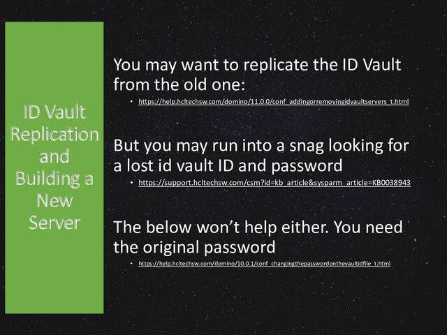 You may want to replicate the ID Vault
from the old one:
• https://help.hcltechsw.com/domino/11.0.0/conf_addingorremovingidvaultservers_t.html
But you may run into a snag looking for
a lost id vault ID and password
• https://support.hcltechsw.com/csm?id=kb_article&sysparm_article=KB0038943
The below won’t help either. You need
the original password
• https://help.hcltechsw.com/domino/10.0.1/conf_changingthepasswordonthevaultidfile_t.html
ID Vault
Replication
and
Building a
New
Server
