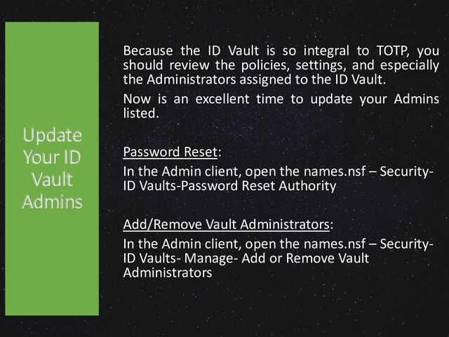 Because the ID Vault is so integral to TOTP, you
should review the policies, settings, and especially
the Administrators assigned to the ID Vault.
Now is an excellent time to update your Admins
listed.
Password Reset:
In the Admin client, open the names.nsf – Security-
ID Vaults-Password Reset Authority
Add/Remove Vault Administrators:
In the Admin client, open the names.nsf – Security-
ID Vaults- Manage- Add or Remove Vault
Administrators
Update
Your ID
Vault
Admins
