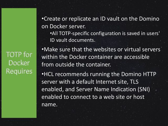•Create or replicate an ID vault on the Domino
on Docker server.
•All TOTP-specific configuration is saved in users'
ID vault documents.
•Make sure that the websites or virtual servers
within the Docker container are accessible
from outside the container.
•HCL recommends running the Domino HTTP
server with a default Internet site, TLS
enabled, and Server Name Indication (SNI)
enabled to connect to a web site or host
name.
TOTP for
Docker
Requires
