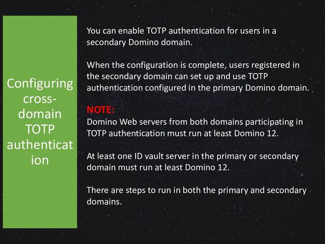 You can enable TOTP authentication for users in a
secondary Domino domain.
When the configuration is complete, users registered in
the secondary domain can set up and use TOTP
authentication configured in the primary Domino domain.
NOTE:
Domino Web servers from both domains participating in
TOTP authentication must run at least Domino 12.
At least one ID vault server in the primary or secondary
domain must run at least Domino 12.
There are steps to run in both the primary and secondary
domains.
Configuring
cross-
domain
TOTP
authenticat
ion
