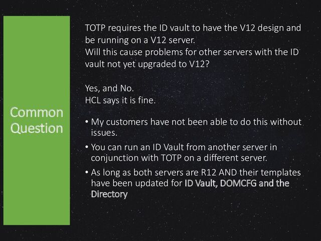 TOTP requires the ID vault to have the V12 design and
be running on a V12 server.
Will this cause problems for other servers with the ID
vault not yet upgraded to V12?
Yes, and No.
HCL says it is fine.
• My customers have not been able to do this without
issues.
• You can run an ID Vault from another server in
conjunction with TOTP on a different server.
• As long as both servers are R12 AND their templates
have been updated for ID Vault, DOMCFG and the
Directory
Common
Question
