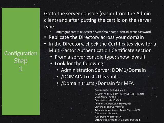 Configuration
Step
1
COMMAND SENT: sh idvault
ID Vault /VBI_ID (IBM_ID_VAULT\VBI_ID.nsf)
Vault Name: /VBI_ID
Description: VBI ID Vault
Administrators: Keith Brooks/VBI
Servers: Music/Server/VBI
Administration Server: Music/Server/VBI
/VBI trusts this vault
/VBI trusts /VBI for MFA
Setting VBI_IDVaultSetting uses this vault
Go to the server console (easier from the Admin
client) and after putting the cert.id on the server
type:
• mfamgmt create trustcert */O=domainname cert.id certidpassword
• Replicate the Directory across your domain
• In the Directory, check the Certificates view for a
Multi-Factor Authentication Certificate section
• From a server console type: show idvault
• Look for the following:
• Administration Server: DOM1/Domain
• /DOMAIN trusts this vault
• /Domain trusts /Domain for MFA
