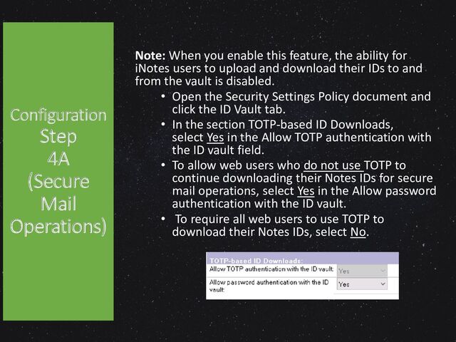 Configuration
Step
4A
(Secure
Mail
Operations)
Note: When you enable this feature, the ability for
iNotes users to upload and download their IDs to and
from the vault is disabled.
• Open the Security Settings Policy document and
click the ID Vault tab.
• In the section TOTP-based ID Downloads,
select Yes in the Allow TOTP authentication with
the ID vault field.
• To allow web users who do not use TOTP to
continue downloading their Notes IDs for secure
mail operations, select Yes in the Allow password
authentication with the ID vault.
• To require all web users to use TOTP to
download their Notes IDs, select No.
