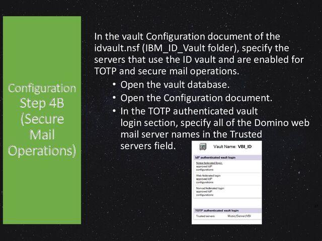 Configuration
Step 4B
(Secure
Mail
Operations)
In the vault Configuration document of the
idvault.nsf (IBM_ID_Vault folder), specify the
servers that use the ID vault and are enabled for
TOTP and secure mail operations.
• Open the vault database.
• Open the Configuration document.
• In the TOTP authenticated vault
login section, specify all of the Domino web
mail server names in the Trusted
servers field.
37
