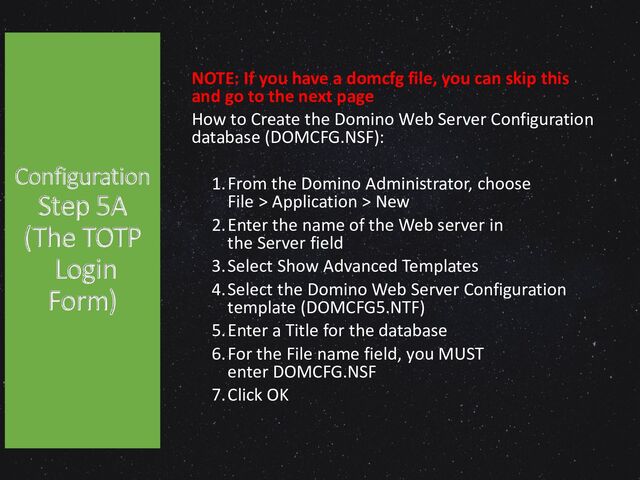 Configuration
Step 5A
(The TOTP
Login
Form)
NOTE: If you have a domcfg file, you can skip this
and go to the next page
How to Create the Domino Web Server Configuration
database (DOMCFG.NSF):
1.From the Domino Administrator, choose
File > Application > New
2.Enter the name of the Web server in
the Server field
3.Select Show Advanced Templates
4.Select the Domino Web Server Configuration
template (DOMCFG5.NTF)
5.Enter a Title for the database
6.For the File name field, you MUST
enter DOMCFG.NSF
7.Click OK

