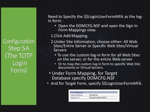 Configuration
Step 5A
(The TOTP
Login
Form)
Need to Specify the $$LoginUserFormMFA as the log-
in form:
• Open the DOMCFG.NSF and open the Sign In
Form Mappings view.
1.Click Add Mapping.
2.Under Site Information, choose either: All Web
Sites/Entire Server or Specific Web Sites/Virtual
Servers
• To use the custom log-in form for all Web Sites
on the server, or for the entire Web server
• Or to map the custom log-in form to specific Web Site
documents or Virtual Servers.
• Under Form Mapping, for Target
Database specify DOMCFG.NSF
• And for Target Form, specify $$LoginUserFormMFA.
