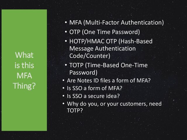 What is
this MFA
Thing?
• MFA (Multi-Factor Authentication)
• OTP (One Time Password)
• HOTP/HMAC OTP (Hash-Based
Message Authentication
Code/Counter)
• TOTP (Time-Based One-Time
Password)
• Are Notes ID files a form of MFA?
• Is SSO a form of MFA?
• Is SSO a secure idea?
• Why do you, or your customers, need
TOTP?
5
What
is this
MFA
Thing?
