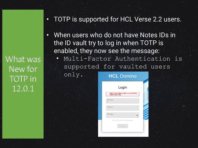 42
• TOTP is supported for HCL Verse 2.2 users.
• When users who do not have Notes IDs in
the ID vault try to log in when TOTP is
enabled, they now see the message:
• Multi-Factor Authentication is
supported for vaulted users
only.
What was
New for
TOTP in
12.0.1
