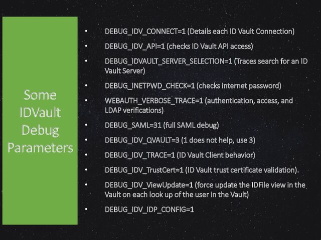 • DEBUG_IDV_CONNECT=1 (Details each ID Vault Connection)
• DEBUG_IDV_API=1 (checks ID Vault API access)
• DEBUG_IDVAULT_SERVER_SELECTION=1 (Traces search for an ID
Vault Server)
• DEBUG_INETPWD_CHECK=1 (checks internet password)
• WEBAUTH_VERBOSE_TRACE=1 (authentication, access, and
LDAP verifications)
• DEBUG_SAML=31 (full SAML debug)
• DEBUG_IDV_QVAULT=3 (1 does not help, use 3)
• DEBUG_IDV_TRACE=1 (ID Vault Client behavior)
• DEBUG_IDV_TrustCert=1 (ID Vault trust certificate validation)
• DEBUG_IDV_ViewUpdate=1 (force update the IDFile view in the
Vault on each look up of the user in the Vault)
• DEBUG_IDV_IDP_CONFIG=1
Some
IDVault
Debug
Parameters
