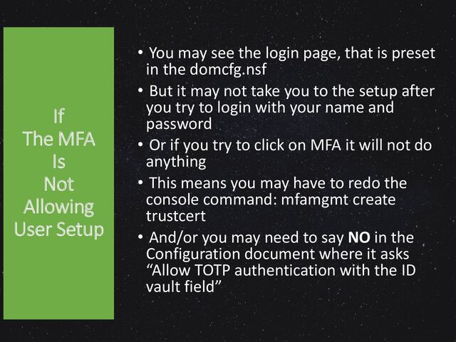 If
The MFA
Is
Not
Allowing
User Setup
• You may see the login page, that is preset
in the domcfg.nsf
• But it may not take you to the setup after
you try to login with your name and
password
• Or if you try to click on MFA it will not do
anything
• This means you may have to redo the
console command: mfamgmt create
trustcert
• And/or you may need to say NO in the
Configuration document where it asks
“Allow TOTP authentication with the ID
vault field”
