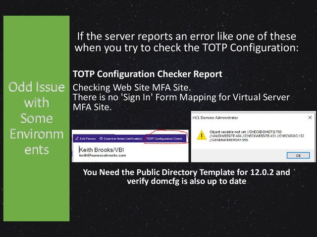 If the server reports an error like one of these
when you try to check the TOTP Configuration:
TOTP Configuration Checker Report
Checking Web Site MFA Site.
There is no 'Sign In' Form Mapping for Virtual Server
MFA Site.
You Need the Public Directory Template for 12.0.2 and
verify domcfg is also up to date
Odd Issue
with
Some
Environm
ents
