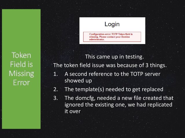 This came up in testing.
The token field issue was because of 3 things.
1. A second reference to the TOTP server
showed up
2. The template(s) needed to get replaced
3. The domcfg, needed a new file created that
ignored the existing one, we had replicated
it over
Token
Field is
Missing
Error
