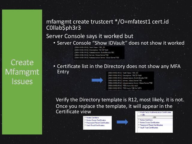 mfamgmt create trustcert */O=mfatest1 cert.id
C0llab$ph3r3
Server Console says it worked but
• Server Console “Show IDVault” does not show it worked
• Certificate list in the Directory does not show any MFA
Entry
Verify the Directory template is R12, most likely, it is not.
Once you replace the template, it will appear in the
Certificate view
Create
Mfamgmt
Issues
