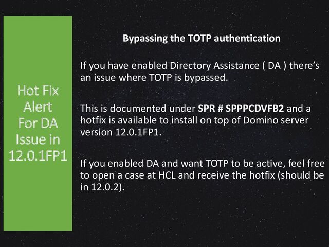 Bypassing the TOTP authentication
If you have enabled Directory Assistance ( DA ) there’s
an issue where TOTP is bypassed.
This is documented under SPR # SPPPCDVFB2 and a
hotfix is available to install on top of Domino server
version 12.0.1FP1.
If you enabled DA and want TOTP to be active, feel free
to open a case at HCL and receive the hotfix (should be
in 12.0.2).
Hot Fix
Alert
For DA
Issue in
12.0.1FP1
