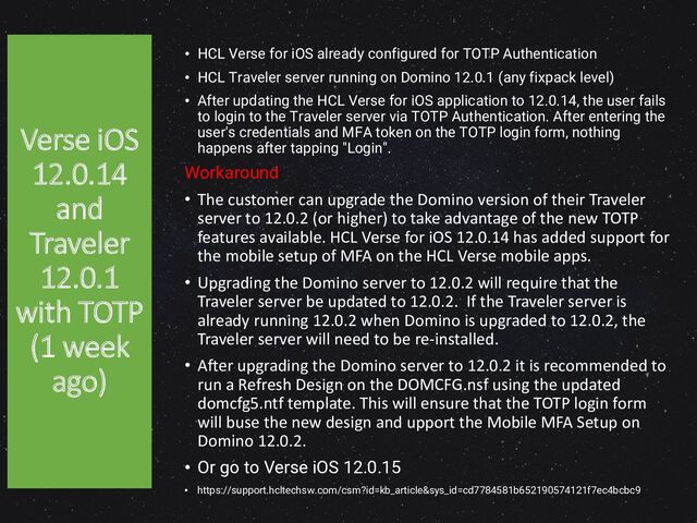 • HCL Verse for iOS already configured for TOTP Authentication
• HCL Traveler server running on Domino 12.0.1 (any fixpack level)
• After updating the HCL Verse for iOS application to 12.0.14, the user fails
to login to the Traveler server via TOTP Authentication. After entering the
user's credentials and MFA token on the TOTP login form, nothing
happens after tapping "Login".
Workaround
• The customer can upgrade the Domino version of their Traveler
server to 12.0.2 (or higher) to take advantage of the new TOTP
features available. HCL Verse for iOS 12.0.14 has added support for
the mobile setup of MFA on the HCL Verse mobile apps.
• Upgrading the Domino server to 12.0.2 will require that the
Traveler server be updated to 12.0.2. If the Traveler server is
already running 12.0.2 when Domino is upgraded to 12.0.2, the
Traveler server will need to be re-installed.
• After upgrading the Domino server to 12.0.2 it is recommended to
run a Refresh Design on the DOMCFG.nsf using the updated
domcfg5.ntf template. This will ensure that the TOTP login form
will buse the new design and upport the Mobile MFA Setup on
Domino 12.0.2.
• Or go to Verse iOS 12.0.15
• https://support.hcltechsw.com/csm?id=kb_article&sys_id=cd7784581b652190574121f7ec4bcbc9
Verse iOS
12.0.14
and
Traveler
12.0.1
with TOTP
(1 week
ago)
