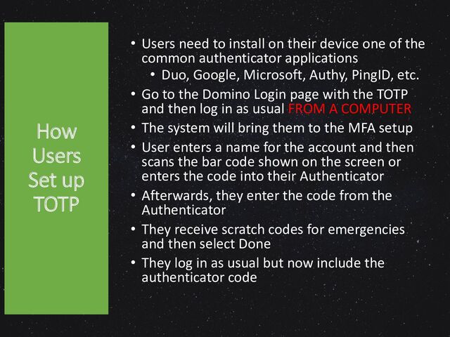 How
Users
Set up
TOTP
• Users need to install on their device one of the
common authenticator applications
• Duo, Google, Microsoft, Authy, PingID, etc.
• Go to the Domino Login page with the TOTP
and then log in as usual FROM A COMPUTER
• The system will bring them to the MFA setup
• User enters a name for the account and then
scans the bar code shown on the screen or
enters the code into their Authenticator
• Afterwards, they enter the code from the
Authenticator
• They receive scratch codes for emergencies
and then select Done
• They log in as usual but now include the
authenticator code
