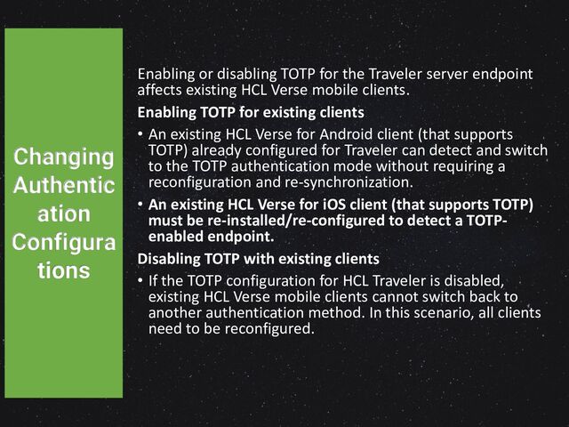 Enabling or disabling TOTP for the Traveler server endpoint
affects existing HCL Verse mobile clients.
Enabling TOTP for existing clients
• An existing HCL Verse for Android client (that supports
TOTP) already configured for Traveler can detect and switch
to the TOTP authentication mode without requiring a
reconfiguration and re-synchronization.
• An existing HCL Verse for iOS client (that supports TOTP)
must be re-installed/re-configured to detect a TOTP-
enabled endpoint.
Disabling TOTP with existing clients
• If the TOTP configuration for HCL Traveler is disabled,
existing HCL Verse mobile clients cannot switch back to
another authentication method. In this scenario, all clients
need to be reconfigured.
Changing
Authentic
ation
Configura
tions
