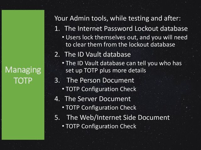 Your Admin tools, while testing and after:
1. The Internet Password Lockout database
• Users lock themselves out, and you will need
to clear them from the lockout database
2. The ID Vault database
• The ID Vault database can tell you who has
set up TOTP plus more details
3. The Person Document
• TOTP Configuration Check
4. The Server Document
• TOTP Configuration Check
5. The Web/Internet Side Document
• TOTP Configuration Check
Managing
TOTP
