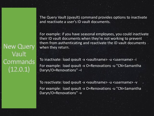 The Query Vault (qvault) command provides options to inactivate
and reactivate a user's ID vault documents.
For example: if you have seasonal employees, you could inactivate
their ID vault documents when they're not working to prevent
them from authenticating and reactivate the ID vault documents
when they return.
To inactivate: load qvault -x  -u  -i
For example: load qvault -x O=Renovations -u "CN=Samantha
Daryn/O=Renovations" –I
To reactivate: load qvault -x  -u  -v
For example: load qvault -x O=Renovations -u "CN=Samantha
Daryn/O=Renovations" -v
New Query
Vault
Commands
(12.0.1)
