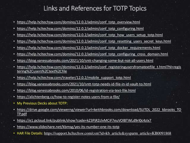 Links and References for TOTP Topics
• https://help.hcltechsw.com/domino/12.0.2/admin/conf_totp_overview.html
• https://help.hcltechsw.com/domino/12.0.2/admin/conf_totp_configuring.html
• https://help.hcltechsw.com/domino/12.0.2/admin/conf_totp_how_users_setup_totp.html
• https://help.hcltechsw.com/domino/12.0.2/admin/conf_totp_resetting_users_secret_keys.html
• https://help.hcltechsw.com/domino/12.0.2/admin/conf_totp_docker_requirements.html
• https://help.hcltechsw.com/domino/12.0.2/admin/conf_totp_configuring_cross_domain.html
• https://blog.vanessabrooks.com/2021/10/sntt-changing-some-but-not-all-users.html
• https://help.hcltechsw.com/domino/12.0.2/admin/conf_registeringusersfromatextfile_t.html?hl=regis
tering%2Cusers%2Ctext%2Cfile
• https://help.hcltechsw.com/traveler/12.0.2/mobile_support_totp.html
• https://blog.vanessabrooks.com/2021/10/sntt-totp-needs-id-file-in-id-vault-to.html
• https://blog.vanessabrooks.com/2010/06/id-registration-via-text-file.html
• https://alichtenberg.cz/how-to-register-notes-users-from-a-file/
• My Previous Decks about TOTP:
• https://drive.google.com/viewerng/viewer?url=keithbrooks.com/download/SUTOL_2022_kbrooks_TO
TP.pdf
• https://e1.pcloud.link/publink/show?code=kZ3PjRZclvMCiF7euVOlBTWLd9rl0c4zIx7
• https://www.slideshare.net/kbmsg/yes-its-number-one-its-totp
• HAR File Details: https://support.hcltechsw.com/csm?id=kb_article&sysparm_article=KB0091868
